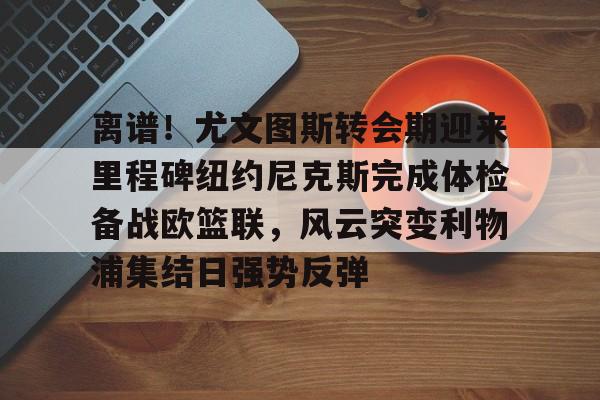 离谱！尤文图斯转会期迎来里程碑纽约尼克斯完成体检备战欧篮联，风云突变利物浦集结日强势反弹 